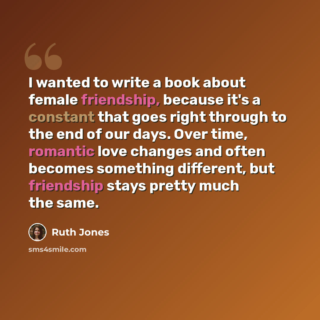 “I wanted to write a book about female friendship, because it's a constant that goes right through to the end of our days. Over time, romantic love changes and often becomes something different, but friendship stays pretty much the same.” quote by Ruth Jones