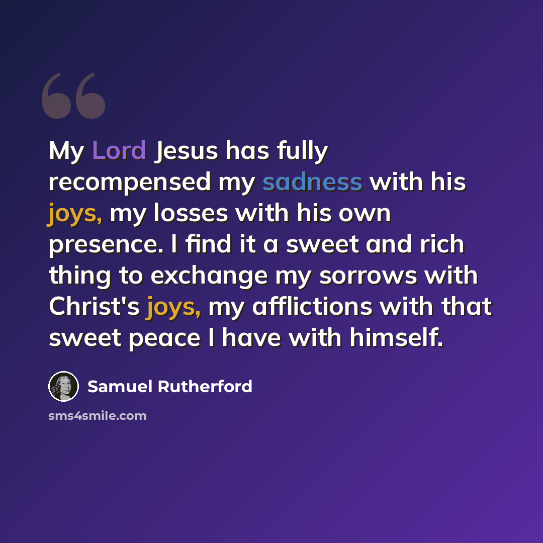 “My Lord Jesus has fully recompensed my sadness with his joys, my losses with his own presence. I find it a sweet and rich thing to exchange my sorrows with Christ's joys, my afflictions with that sweet peace I have with himself.” quote by Samuel Rutherford
