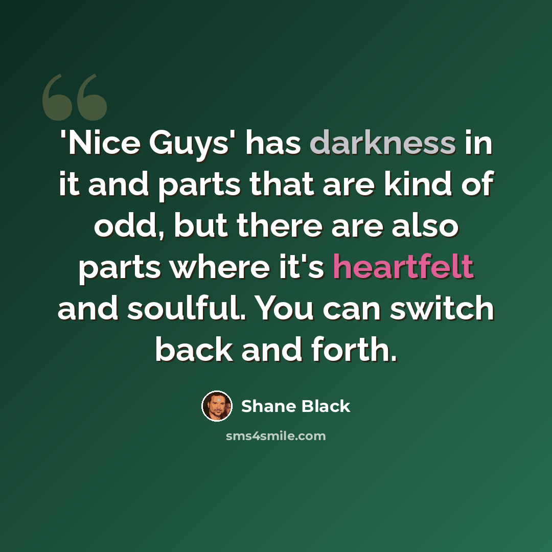 “'Nice Guys' has darkness in it and parts that are kind of odd, but there are also parts where it's heartfelt and soulful. You can switch back and forth.” quote by Shane Black