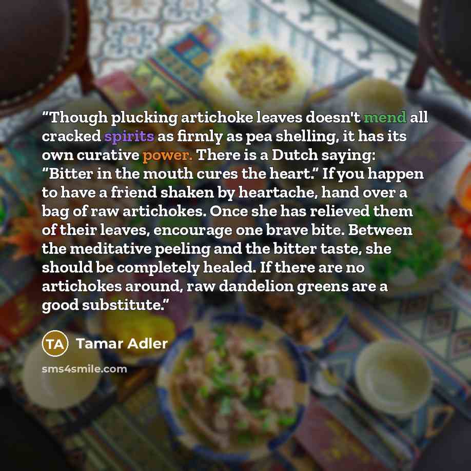 “Though plucking artichoke leaves doesn't mend all cracked spirits as firmly as pea shelling, it has its own curative power. There is a Dutch saying: “Bitter in the mouth cures the heart.” If you happen to have a friend shaken by heartache, hand over a bag of raw artichokes. Once she has relieved…” quote by Tamar Adler