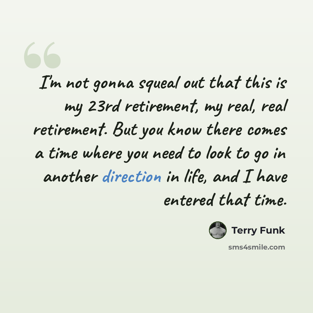 “I'm not gonna squeal out that this is my 23rd retirement, my real, real retirement. But you know there comes a time where you need to look to go in another direction in life, and I have entered that time.” quote by Terry Funk