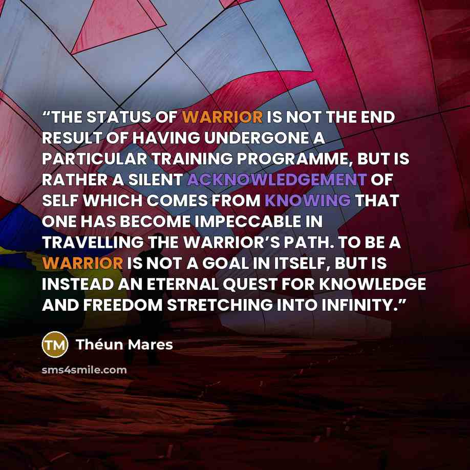 “THE STATUS OF WARRIOR IS NOT THE END RESULT OF HAVING UNDERGONE A PARTICULAR TRAINING PROGRAMME, BUT IS RATHER A SILENT ACKNOWLEDGEMENT OF SELF WHICH COMES FROM KNOWING THAT ONE HAS BECOME IMPECCABLE IN TRAVELLING THE WARRIOR’S PATH. TO BE A WARRIOR IS NOT A GOAL IN ITSELF, BUT IS INSTEAD AN…” quote by Théun Mares
