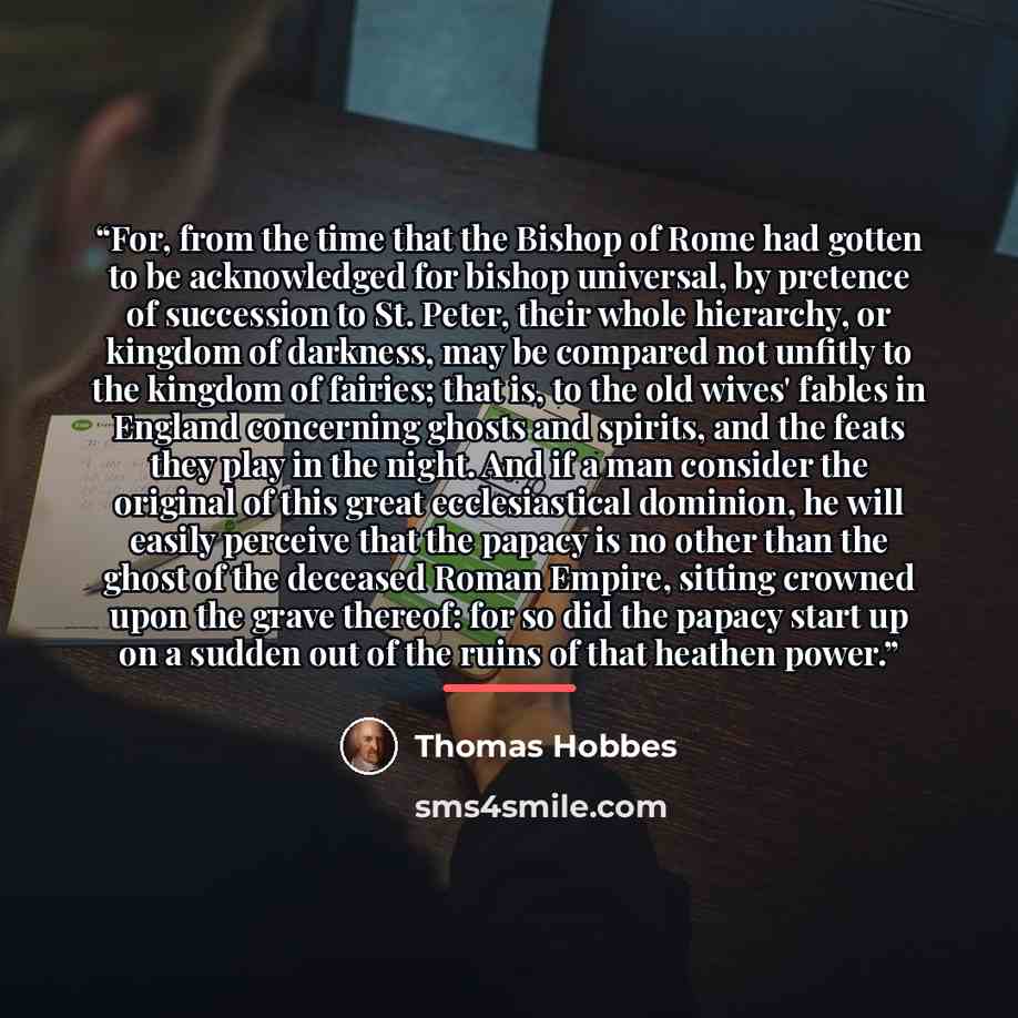 “For, from the time that the Bishop of Rome had gotten to be acknowledged for bishop universal, by pretence of succession to St. Peter, their whole hierarchy, or kingdom of darkness, may be compared not unfitly to the kingdom of fairies; that is, to the old wives' fables in England concerning…” quote by Thomas Hobbes