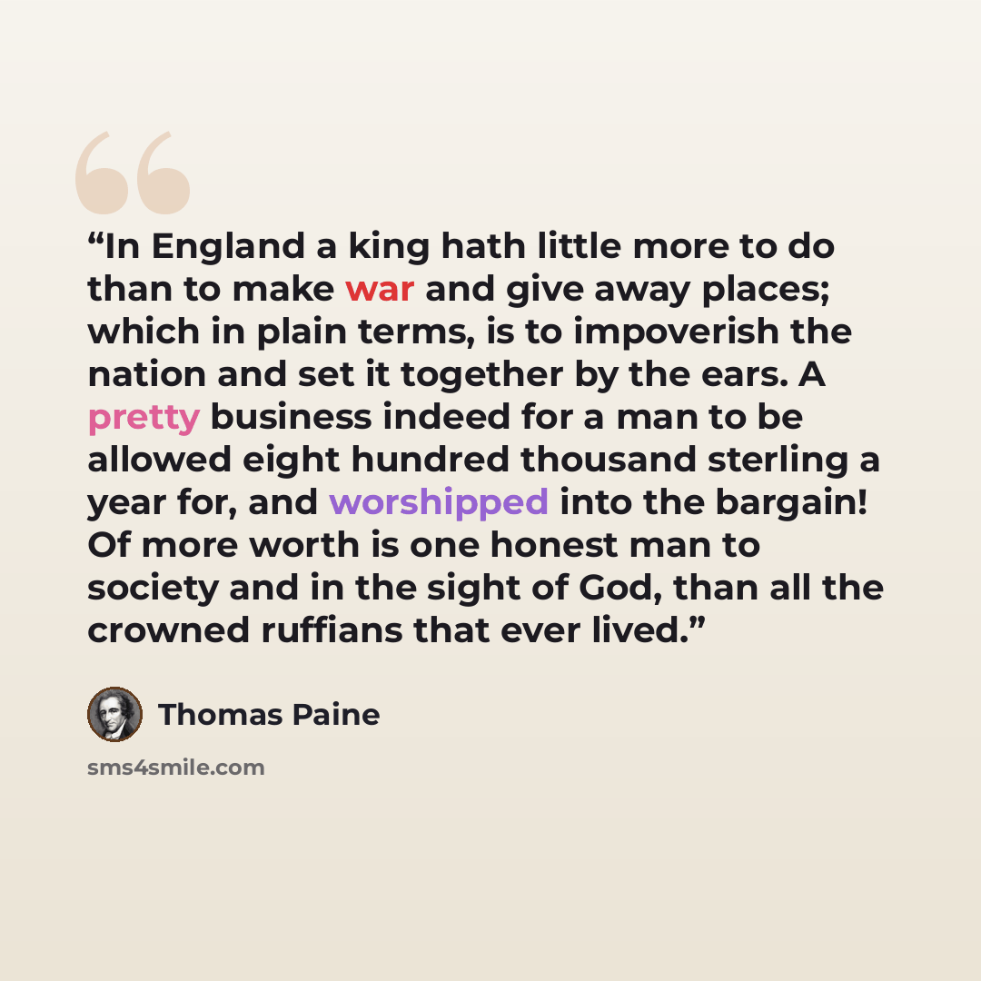 “In England a king hath little more to do than to make war and give away places; which in plain terms, is to impoverish the nation and set it together by the ears. A pretty business indeed for a man to be allowed eight hundred thousand sterling a year for, and worshipped into the bargain! Of more…” quote by Thomas Paine