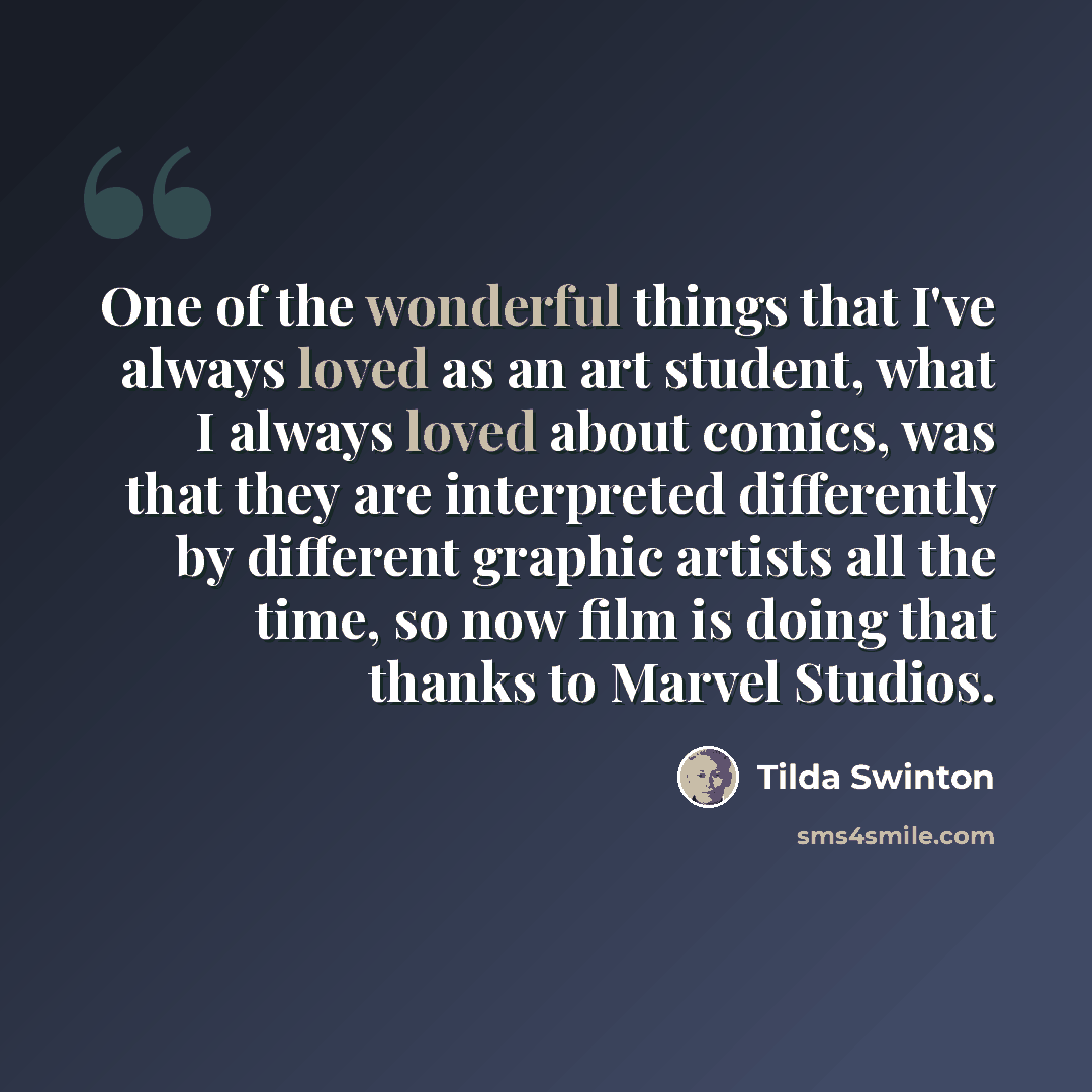 “One of the wonderful things that I've always loved as an art student, what I always loved about comics, was that they are interpreted differently by different graphic artists all the time, so now film is doing that thanks to Marvel Studios.” quote by Tilda Swinton