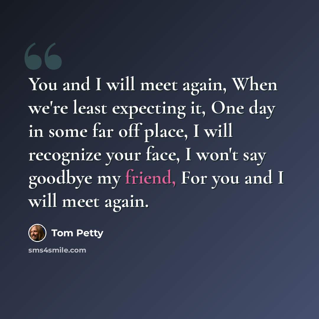 “You and I will meet again, When we're least expecting it, One day in some far off place, I will recognize your face, I won't say goodbye my friend, For you and I will meet again.” quote by Tom Petty