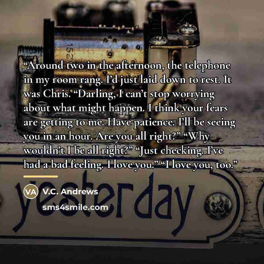 “Around two in the afternoon, the telephone in my room rang. I’d just laid down to rest. It was Chris. “Darling, I can’t stop worrying about what might happen. I think your fears are getting to me. Have patience. I’ll be seeing you in an hour. Are you all right?” “Why wouldn’t I be all right?”…” quote by V.C. Andrews