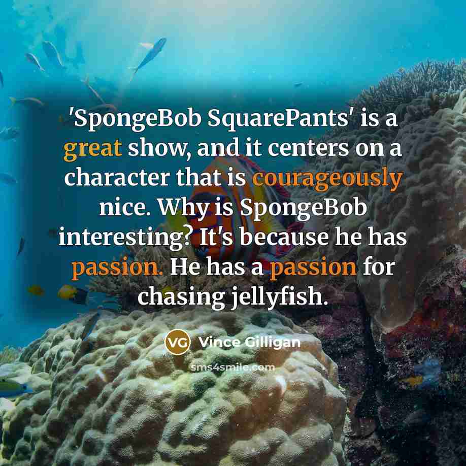 “'SpongeBob SquarePants' is a great show, and it centers on a character that is courageously nice. Why is SpongeBob interesting? It's because he has passion. He has a passion for chasing jellyfish.” quote by Vince Gilligan