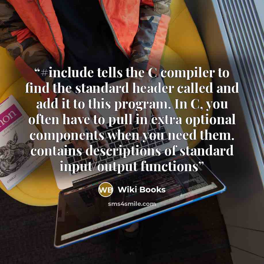 “#include tells the C compiler to find the standard header called and add it to this program. In C, you often have to pull in extra optional components when you need them. contains descriptions of standard input/output functions” quote by Wiki Books