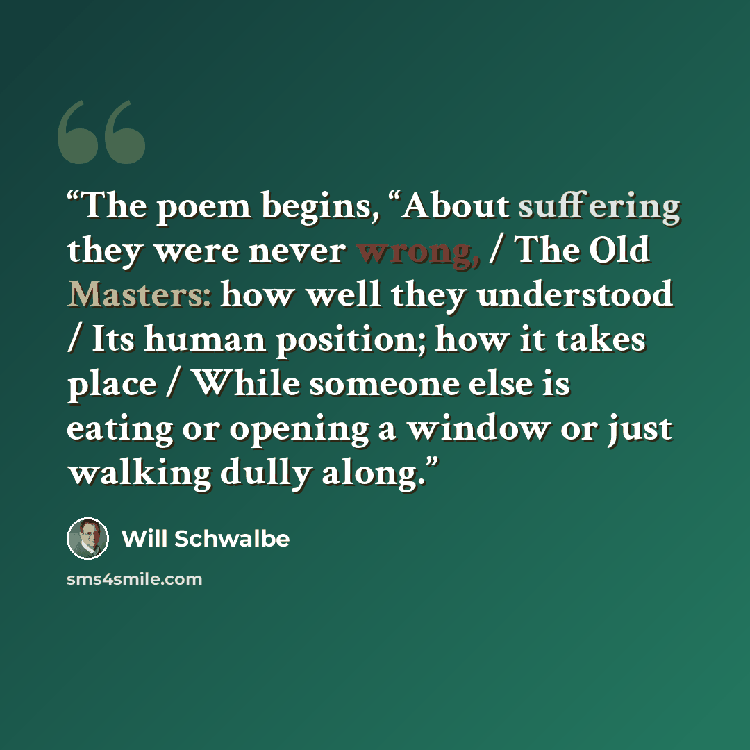 “The poem begins, “About suffering they were never wrong, / The Old Masters: how well they understood / Its human position; how it takes place / While someone else is eating or opening a window or just walking dully along.” quote by Will Schwalbe