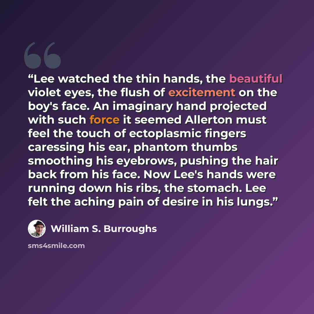“Lee watched the thin hands, the beautiful violet eyes, the flush of excitement on the boy's face. An imaginary hand projected with such force it seemed Allerton must feel the touch of ectoplasmic fingers caressing his ear, phantom thumbs smoothing his eyebrows, pushing the hair back from his face…” quote by William S. Burroughs