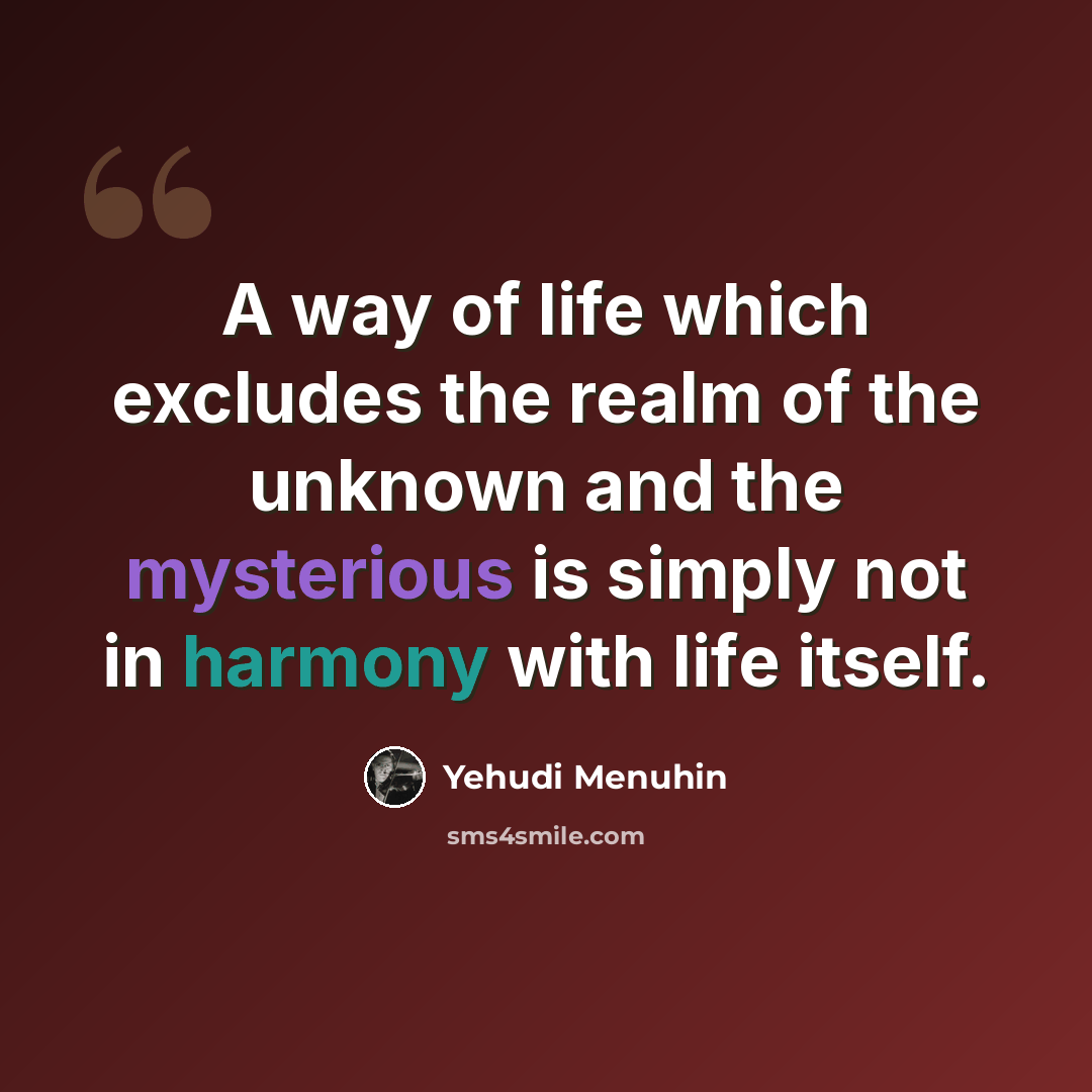 “A way of life which excludes the realm of the unknown and the mysterious is simply not in harmony with life itself.” quote by Yehudi Menuhin