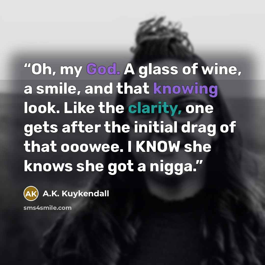 “Oh, my God. A glass of wine, a smile, and that knowing look. Like the clarity, one gets after the initial drag of that ooowee. I KNOW she knows she got a nigga.” quote by A.K. Kuykendall