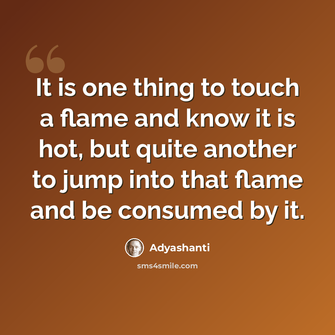 “It is one thing to touch a flame and know it is hot, but quite another to jump into that flame and be consumed by it.” quote by Adyashanti
