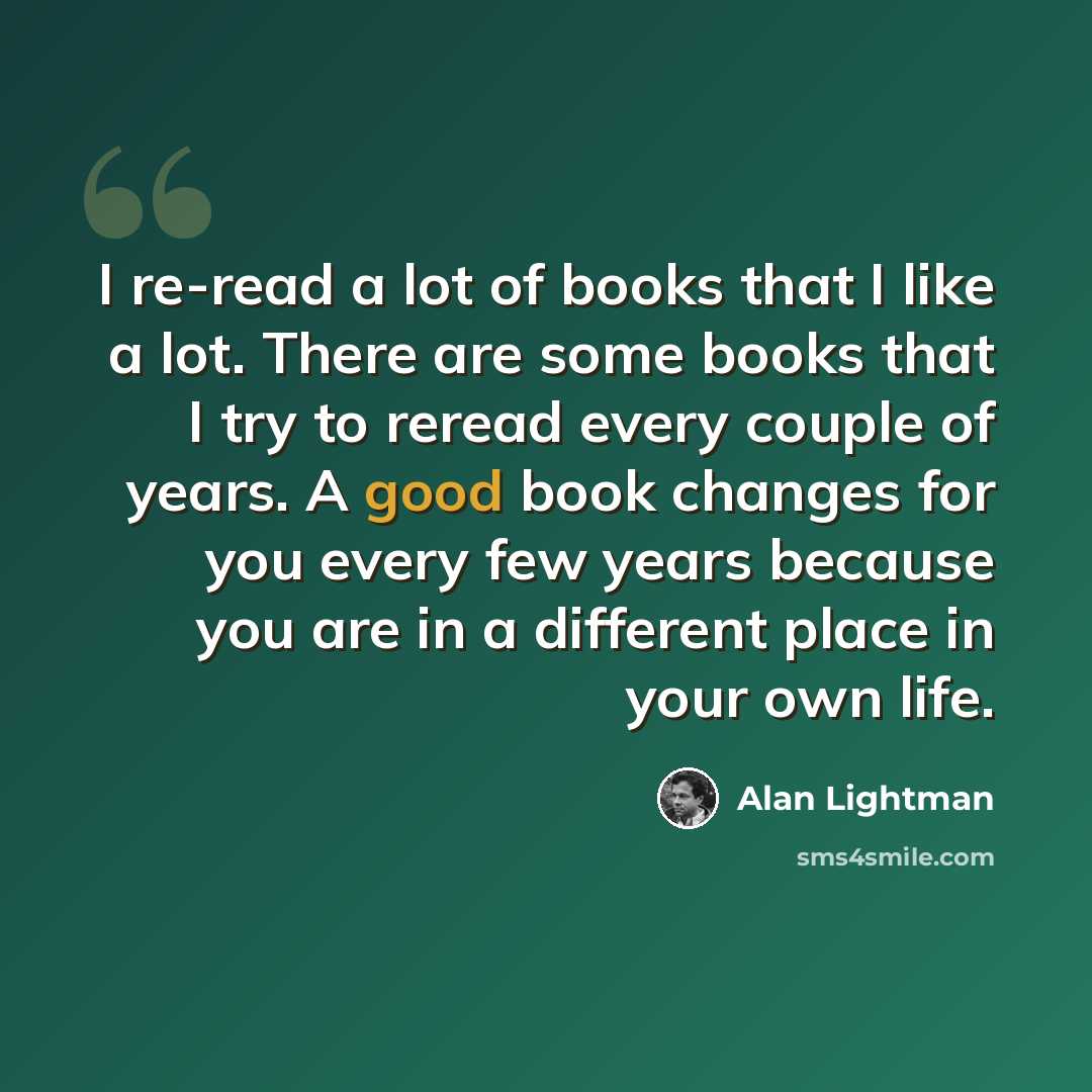 “I re-read a lot of books that I like a lot. There are some books that I try to reread every couple of years. A good book changes for you every few years because you are in a different place in your own life.” quote by Alan Lightman