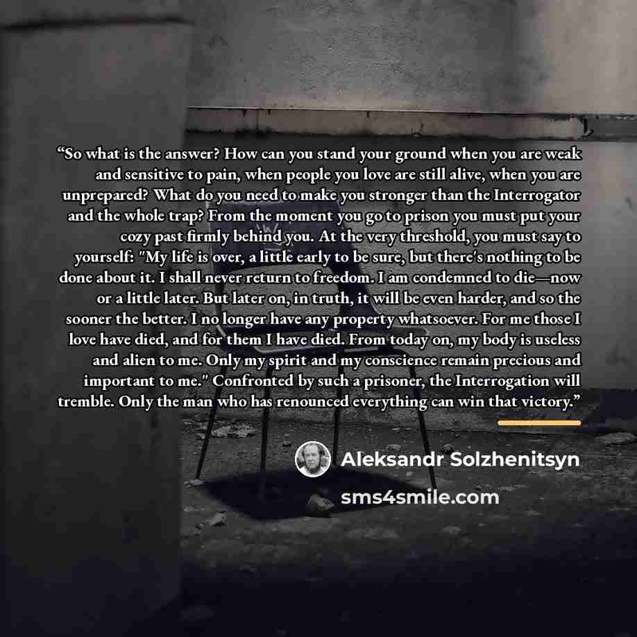 “So what is the answer? How can you stand your ground when you are weak and sensitive to pain, when people you love are still alive, when you are unprepared? What do you need to make you stronger than the Interrogator and the whole trap? From the moment you go to prison you must put your cozy past…” quote by Aleksandr Solzhenitsyn
