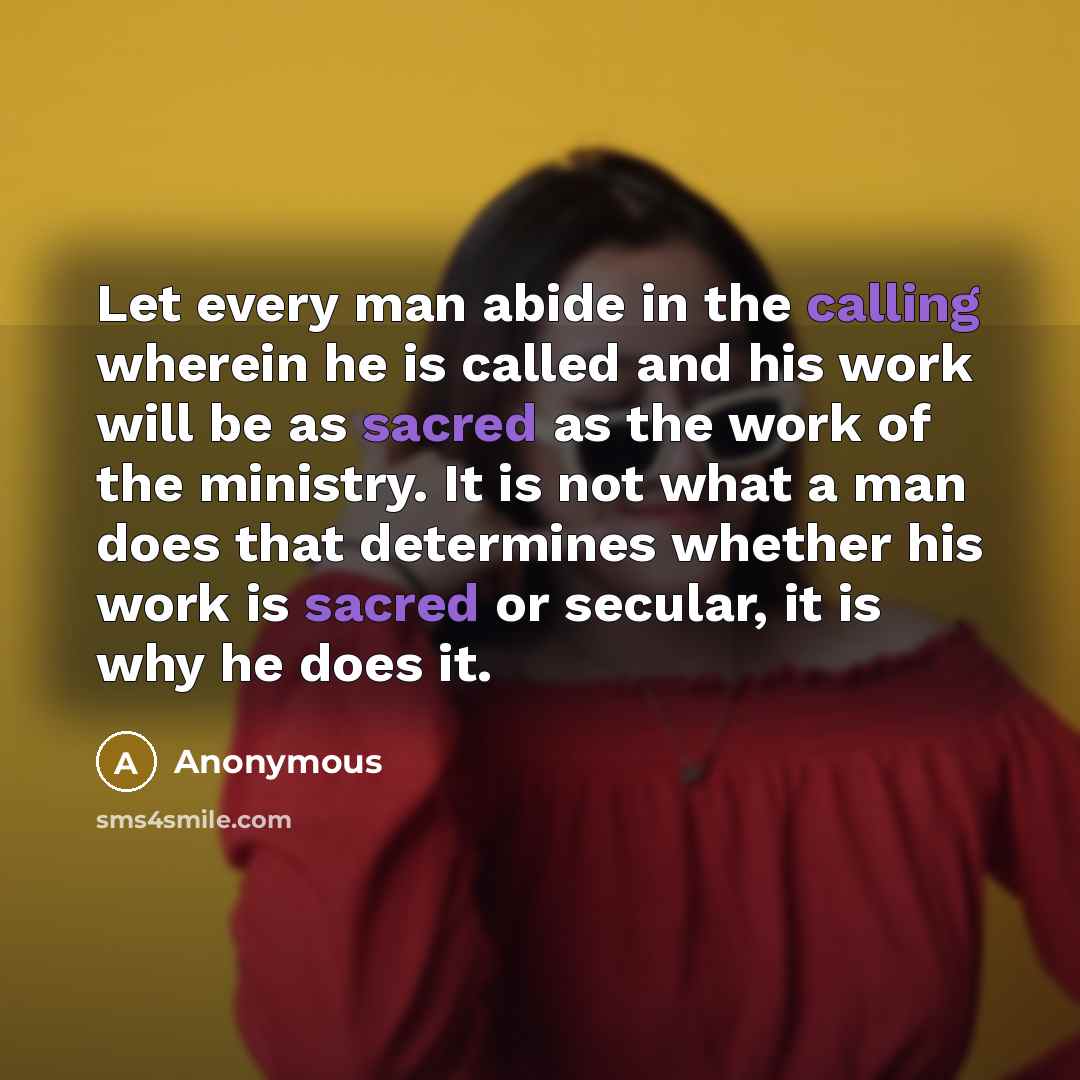 “Let every man abide in the calling wherein he is called and his work will be as sacred as the work of the ministry. It is not what a man does that determines whether his work is sacred or secular, it is why he does it.” quote by Anonymous
