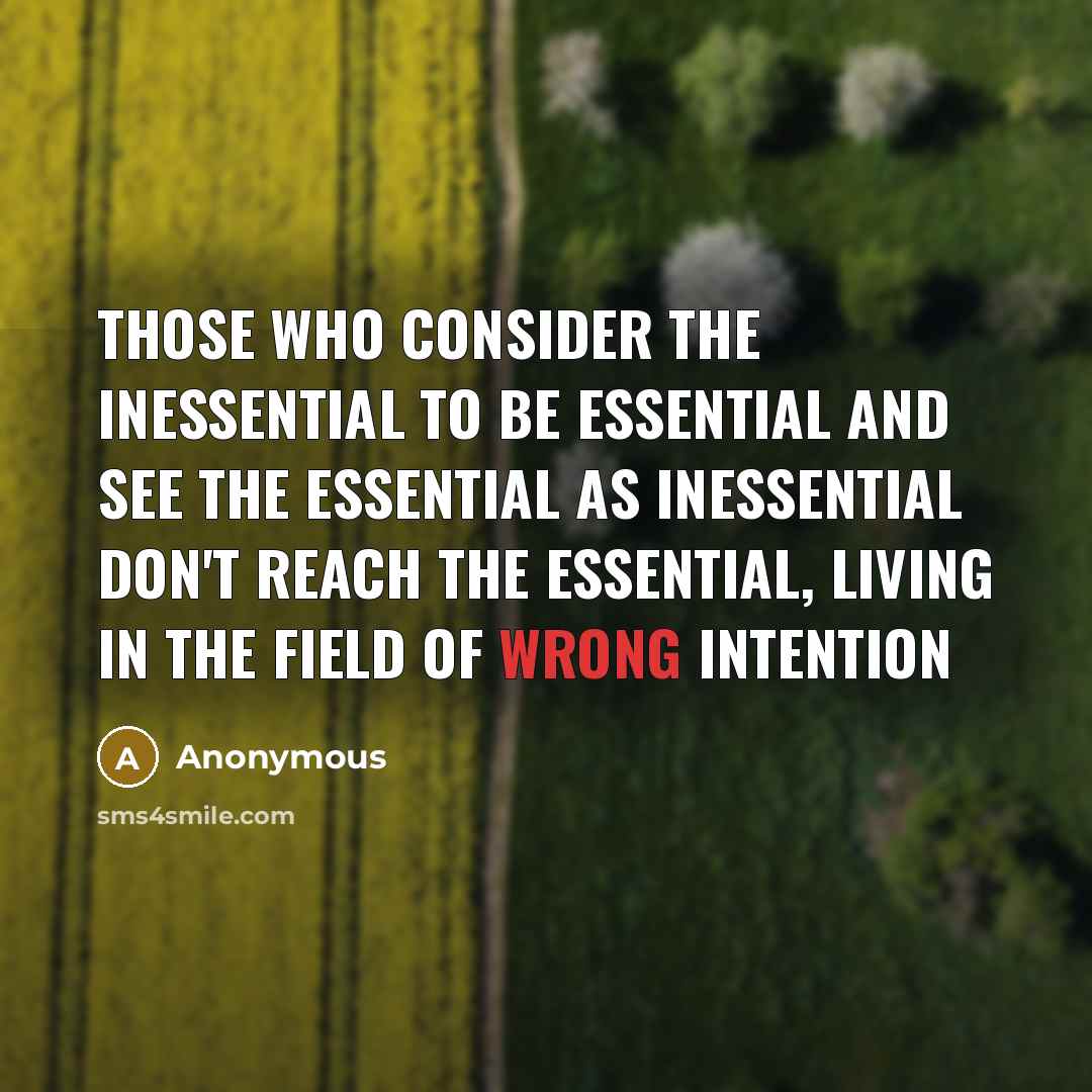 “Those who consider the inessential to be essential And see the essential as inessential Don't reach the essential, Living in the field of wrong intention” quote by Anonymous