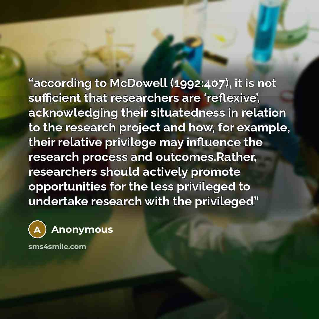 “according to McDowell (1992:407), it is not sufficient that researchers are ‘reflexive’, acknowledging their situatedness in relation to the research project and how, for example, their relative privilege may influence the research process and outcomes.Rather, researchers should actively promote…” quote by Anonymous
