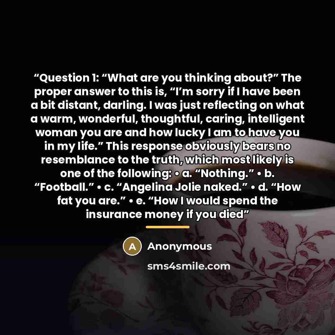“Question 1: “What are you thinking about?” The proper answer to this is, “I’m sorry if I have been a bit distant, darling. I was just reflecting on what a warm, wonderful, thoughtful, caring, intelligent woman you are and how lucky I am to have you in my life.” This response obviously bears no…” quote by Anonymous