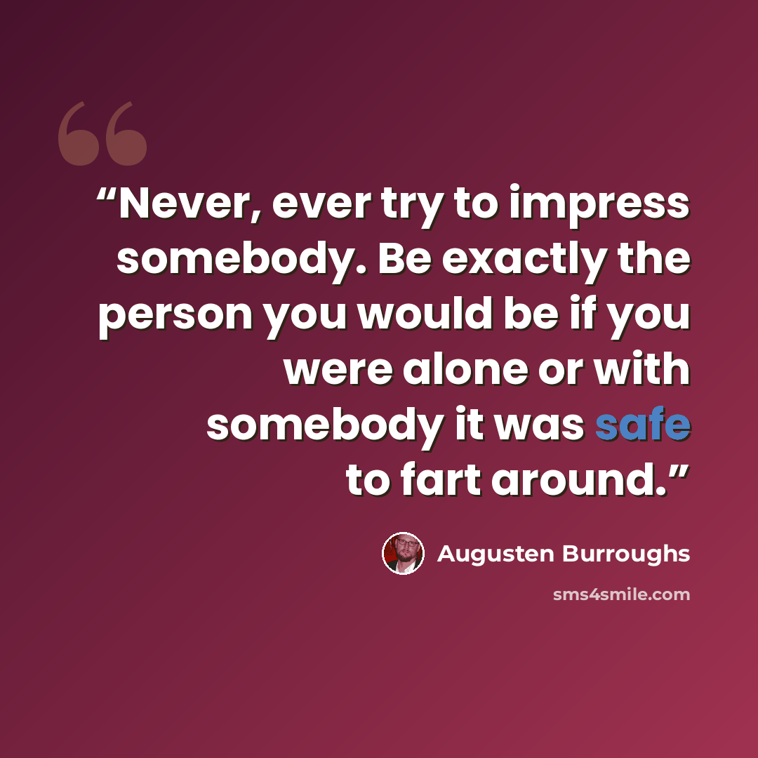 “Never, ever try to impress somebody. Be exactly the person you would be if you were alone or with somebody it was safe to fart around.” quote by Augusten Burroughs