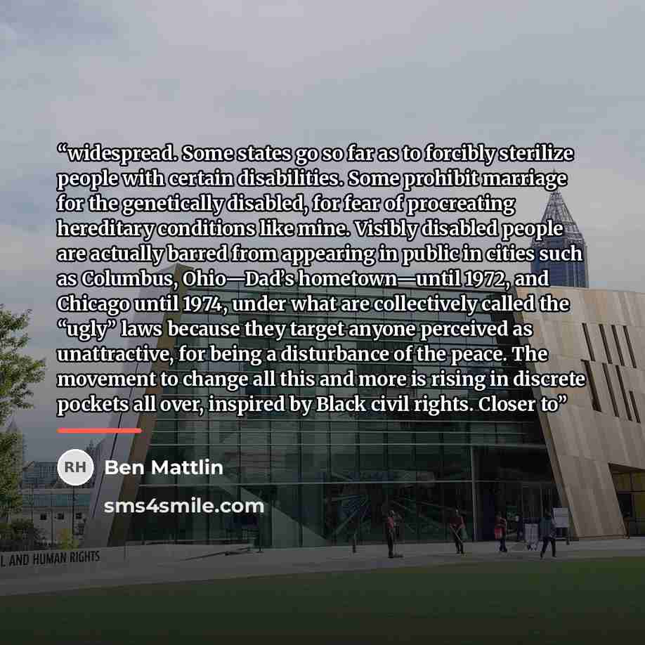 “widespread. Some states go so far as to forcibly sterilize people with certain disabilities. Some prohibit marriage for the genetically disabled, for fear of procreating hereditary conditions like mine. Visibly disabled people are actually barred from appearing in public in cities such as…” quote by Ben Mattlin