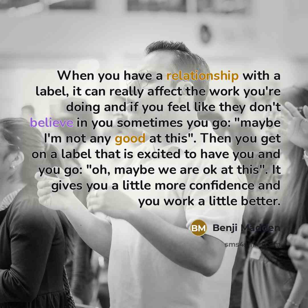 “When you have a relationship with a label, it can really affect the work you're doing and if you feel like they don't believe in you sometimes you go: "maybe I'm not any good at this". Then you get on a label that is excited to have you and you go: "oh, maybe we are ok at this". It gives you a…” quote by Benji Madden