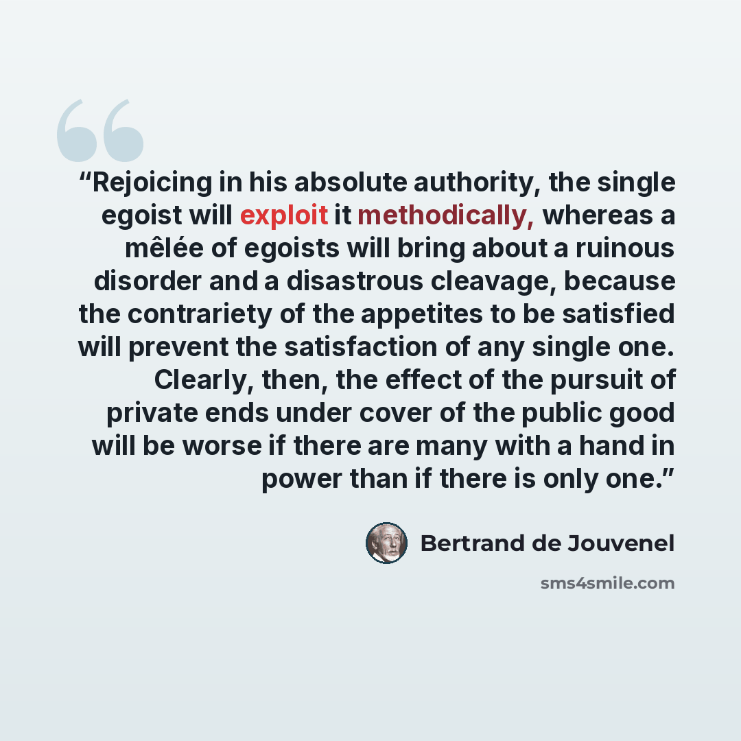 “Rejoicing in his absolute authority, the single egoist will exploit it methodically, whereas a mêlée of egoists will bring about a ruinous disorder and a disastrous cleavage, because the contrariety of the appetites to be satisfied will prevent the satisfaction of any single one. Clearly, then…” quote by Bertrand De Jouvenel