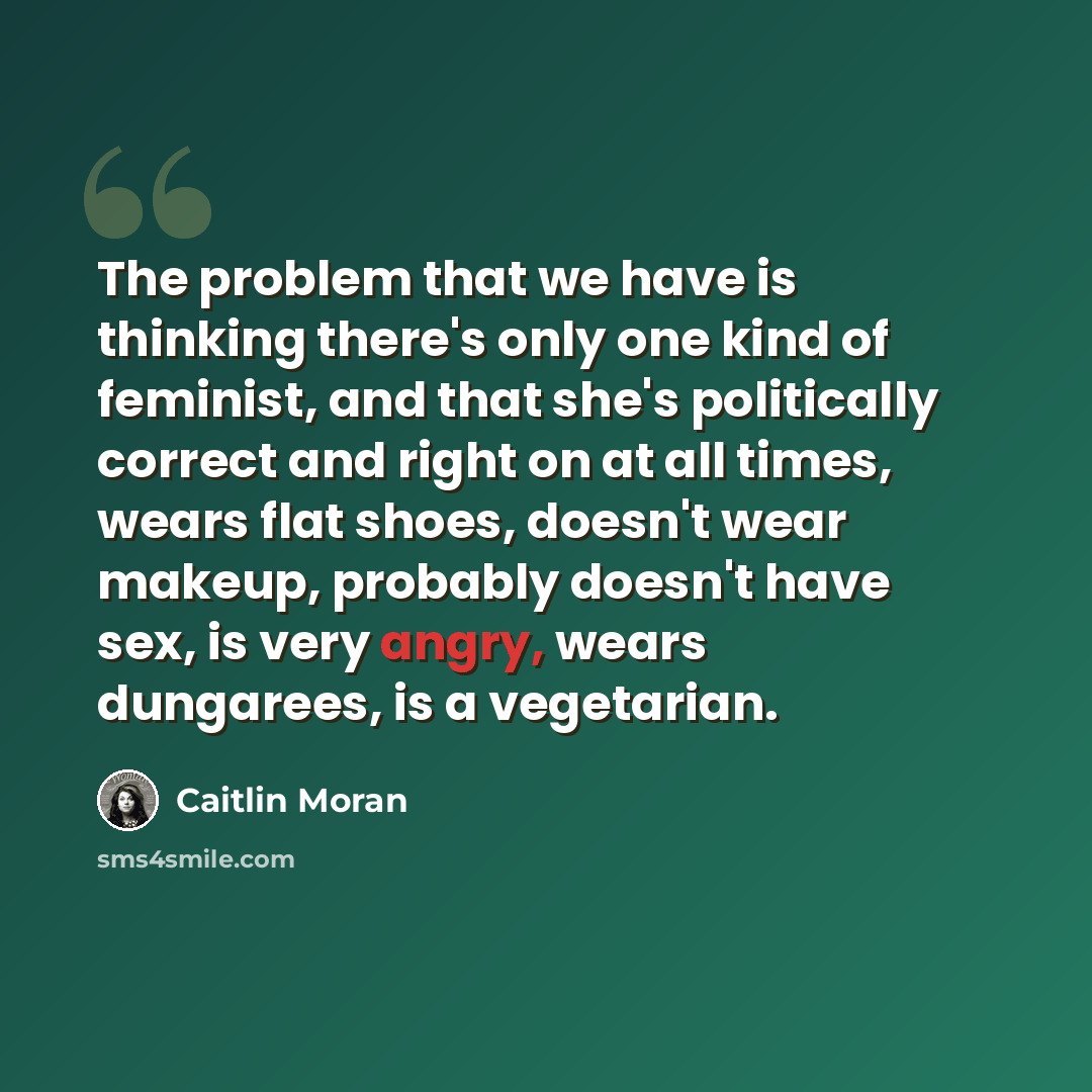 “The problem that we have is thinking there's only one kind of feminist, and that she's politically correct and right on at all times, wears flat shoes, doesn't wear makeup, probably doesn't have sex, is very angry, wears dungarees, is a vegetarian.” quote by Caitlin Moran