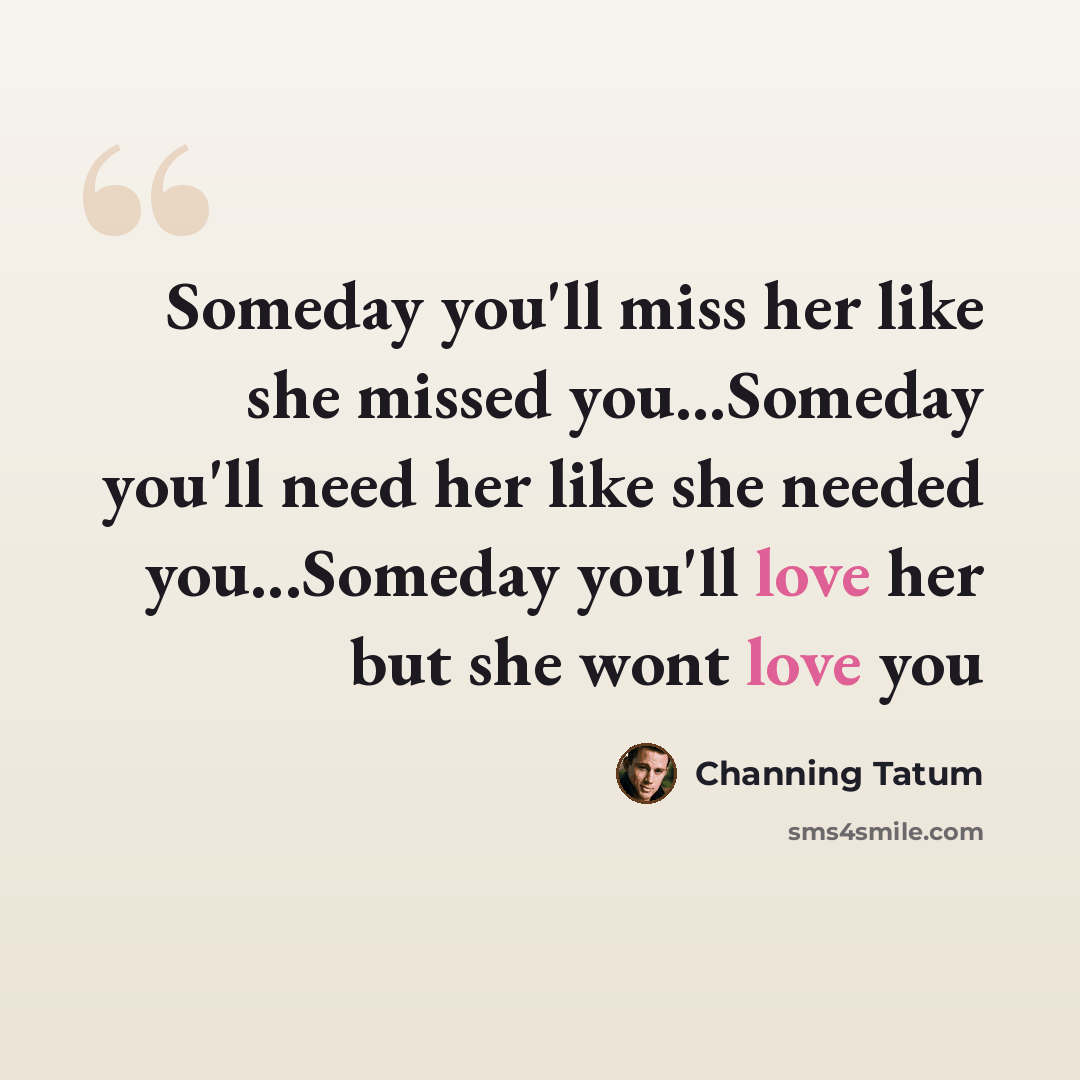 “Someday you'll miss her like she missed you...Someday you'll need her like she needed you...Someday you'll love her but she wont love you” quote by Channing Tatum