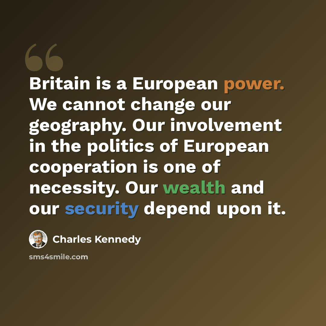 “Britain is a European power. We cannot change our geography. Our involvement in the politics of European cooperation is one of necessity. Our wealth and our security depend upon it.” quote by Charles Kennedy