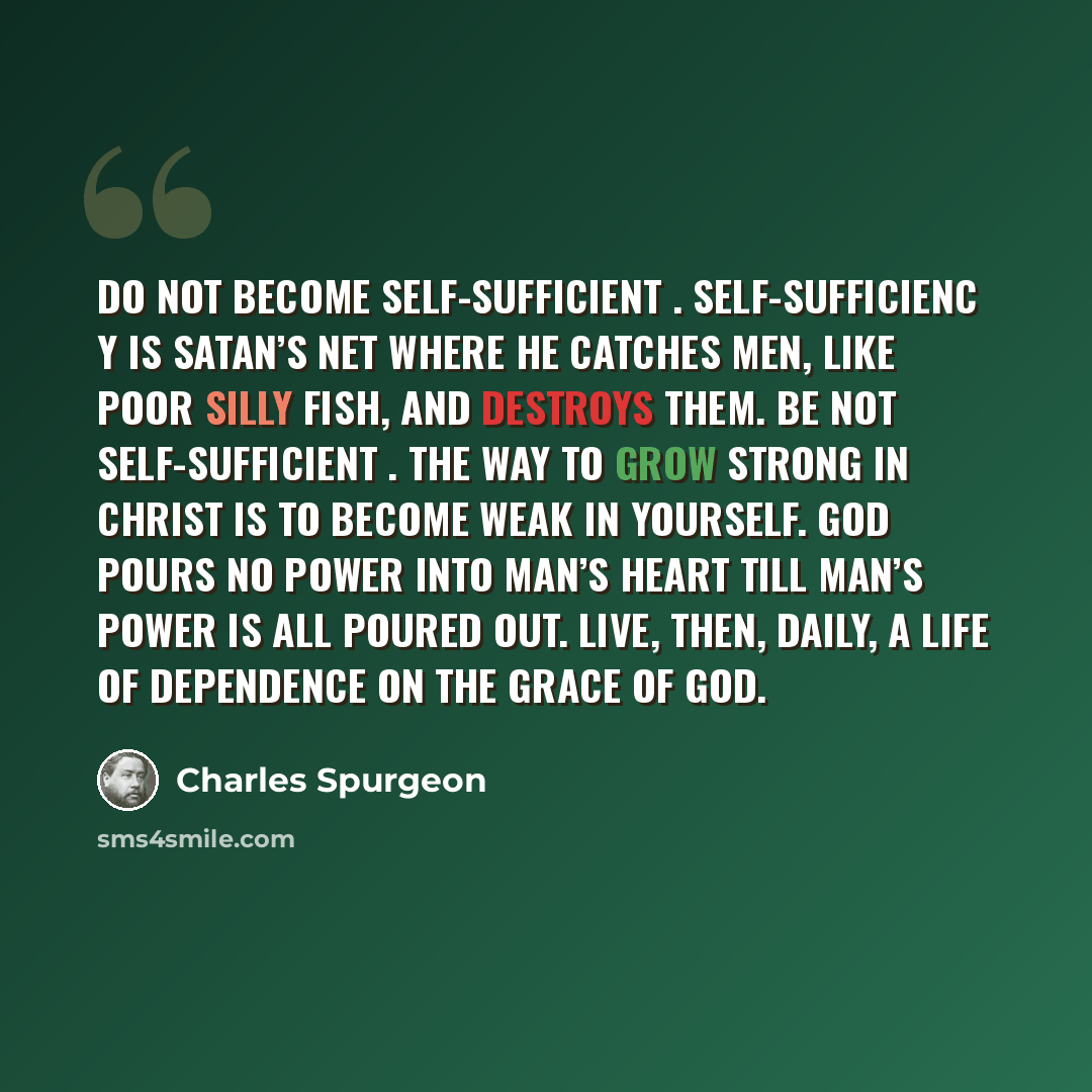 “Do not become self-sufficient . Self-sufficienc y is Satan’s net where he catches men, like poor silly fish, and destroys them. Be not self-sufficient . The way to grow strong in Christ is to become weak in yourself. God pours no power into man’s heart till man’s power is all poured out. Live…” quote by Charles Spurgeon