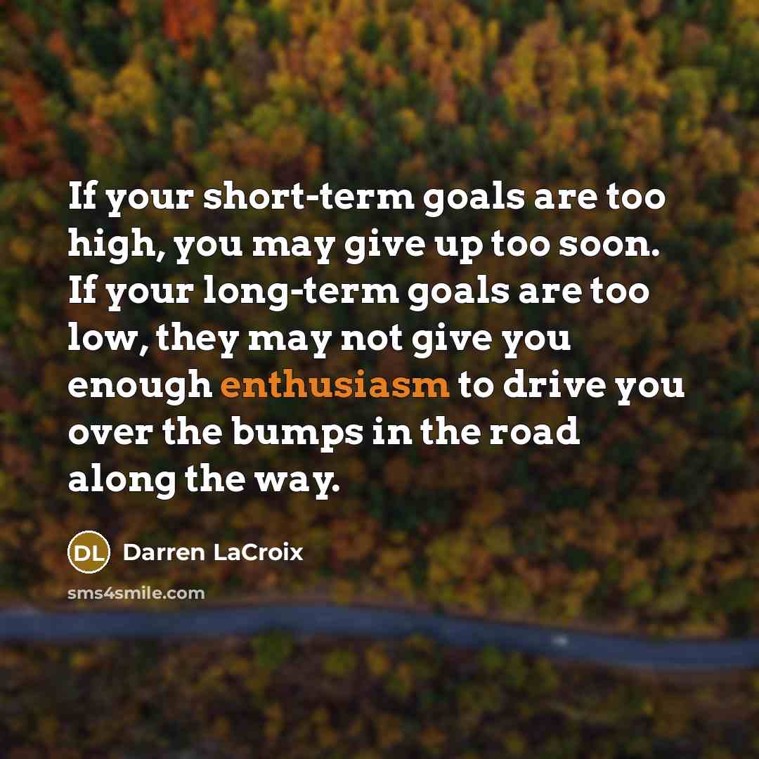 “If your short-term goals are too high, you may give up too soon. If your long-term goals are too low, they may not give you enough enthusiasm to drive you over the bumps in the road along the way.” quote by Darren LaCroix