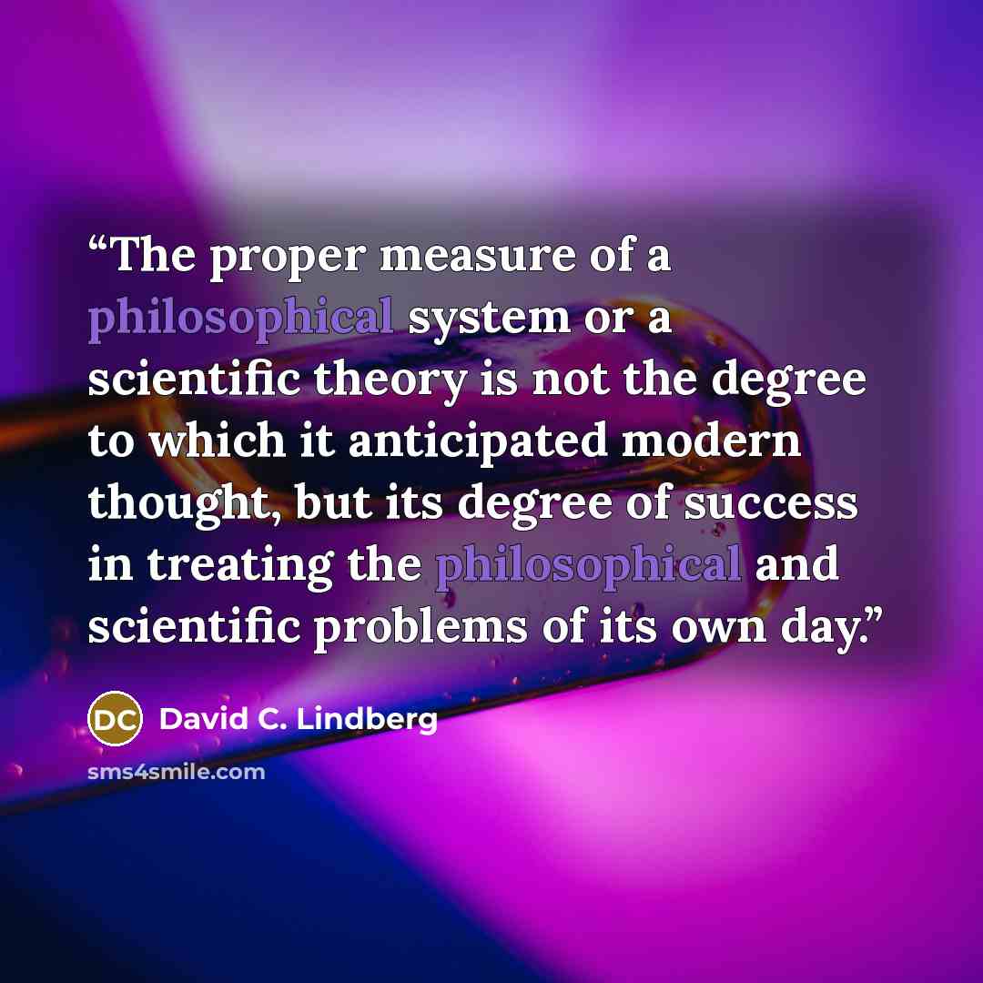 “The proper measure of a philosophical system or a scientific theory is not the degree to which it anticipated modern thought, but its degree of success in treating the philosophical and scientific problems of its own day.” quote by David C. Lindberg
