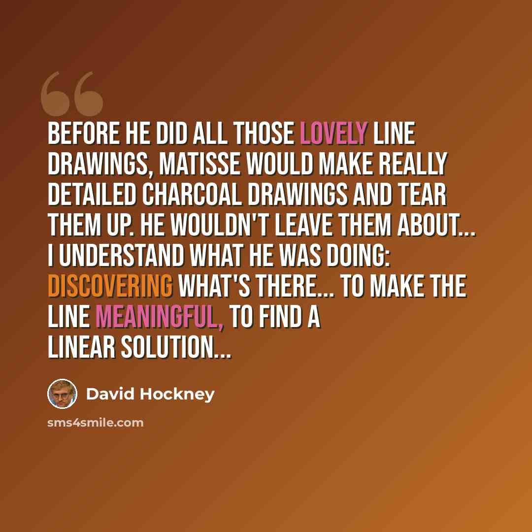 “Before he did all those lovely line drawings, Matisse would make really detailed charcoal drawings and tear them up. He wouldn't leave them about... I understand what he was doing: discovering what's there... to make the line meaningful, to find a linear solution...” quote by David Hockney