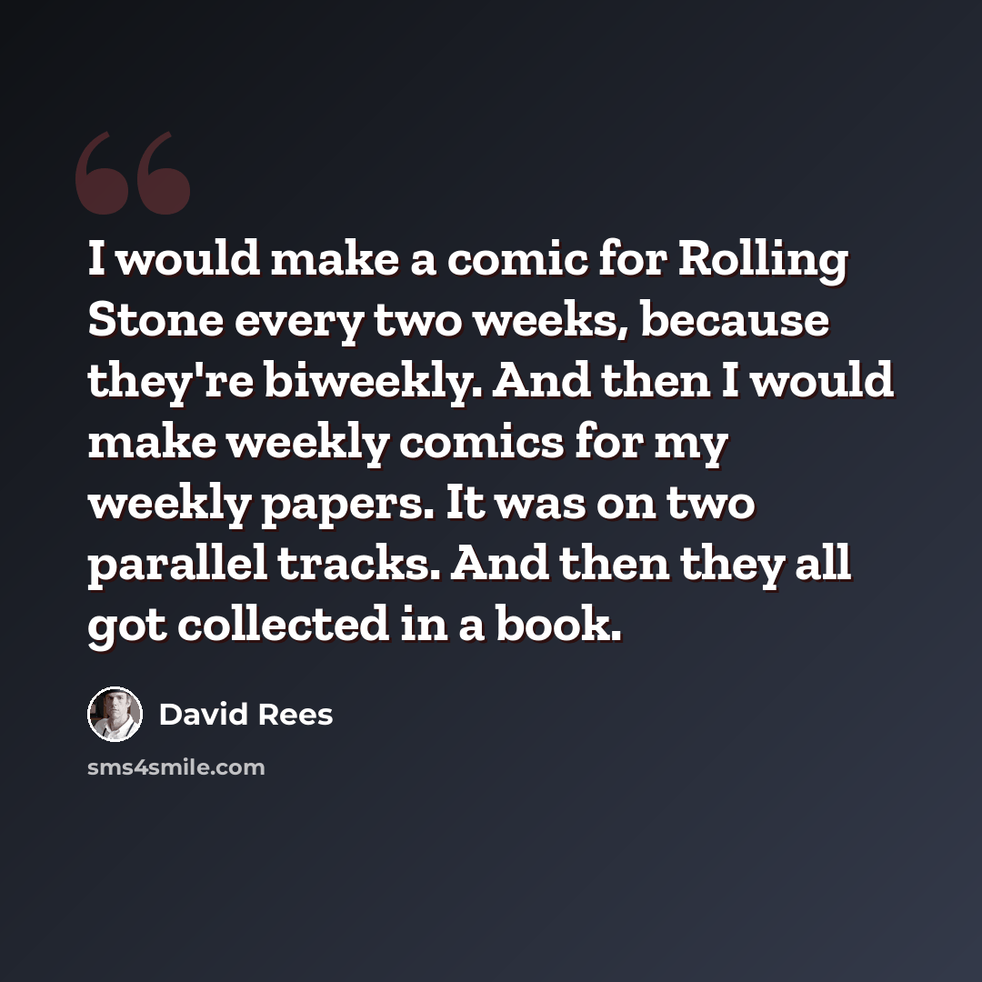 “I would make a comic for Rolling Stone every two weeks, because they're biweekly. And then I would make weekly comics for my weekly papers. It was on two parallel tracks. And then they all got collected in a book.” quote by David Rees