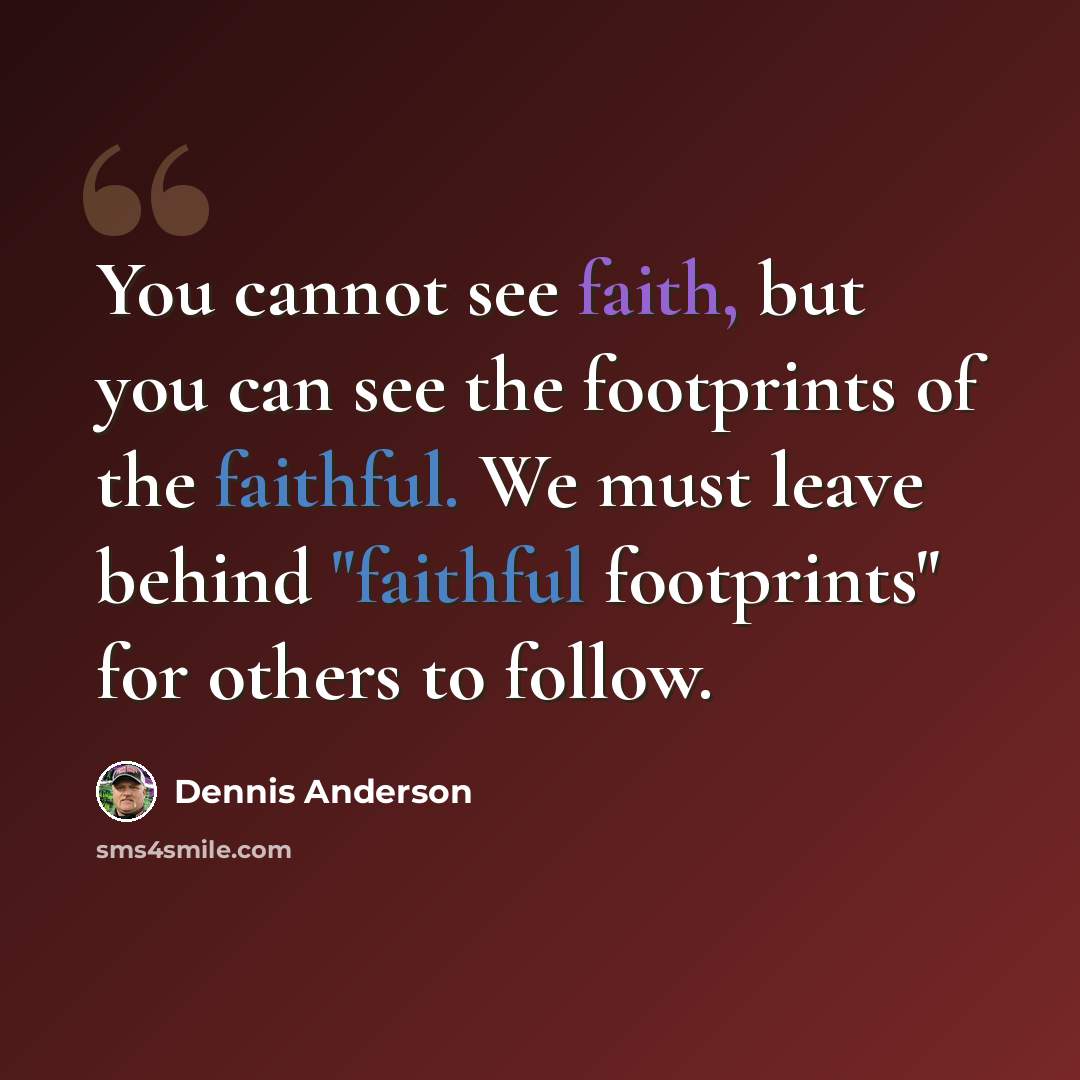“You cannot see faith, but you can see the footprints of the faithful. We must leave behind "faithful footprints" for others to follow.” quote by Dennis Anderson