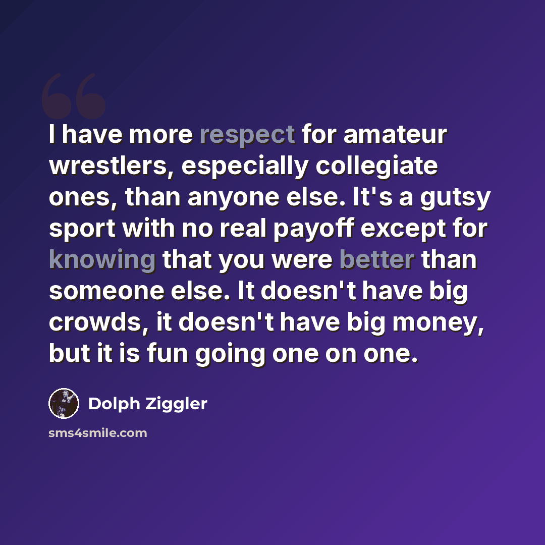 “I have more respect for amateur wrestlers, especially collegiate ones, than anyone else. It's a gutsy sport with no real payoff except for knowing that you were better than someone else. It doesn't have big crowds, it doesn't have big money, but it is fun going one on one.” quote by Dolph Ziggler