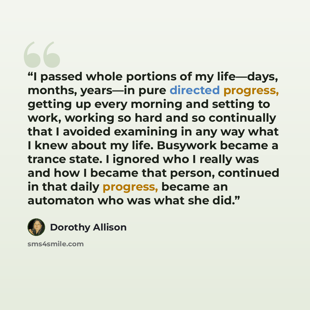 “I passed whole portions of my life—days, months, years—in pure directed progress, getting up every morning and setting to work, working so hard and so continually that I avoided examining in any way what I knew about my life. Busywork became a trance state. I ignored who I really was and how I…” quote by Dorothy Allison