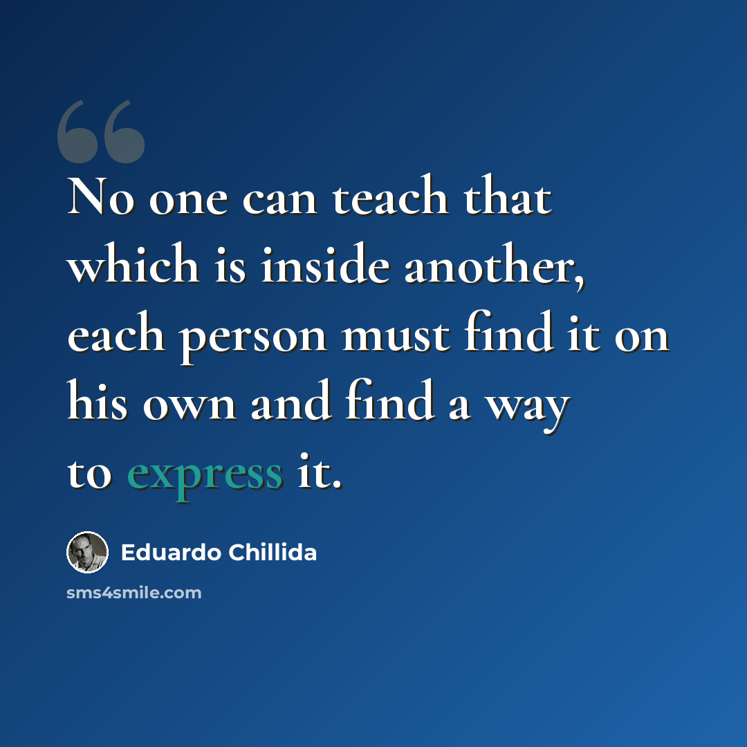 “No one can teach that which is inside another, each person must find it on his own and find a way to express it.” quote by Eduardo Chillida
