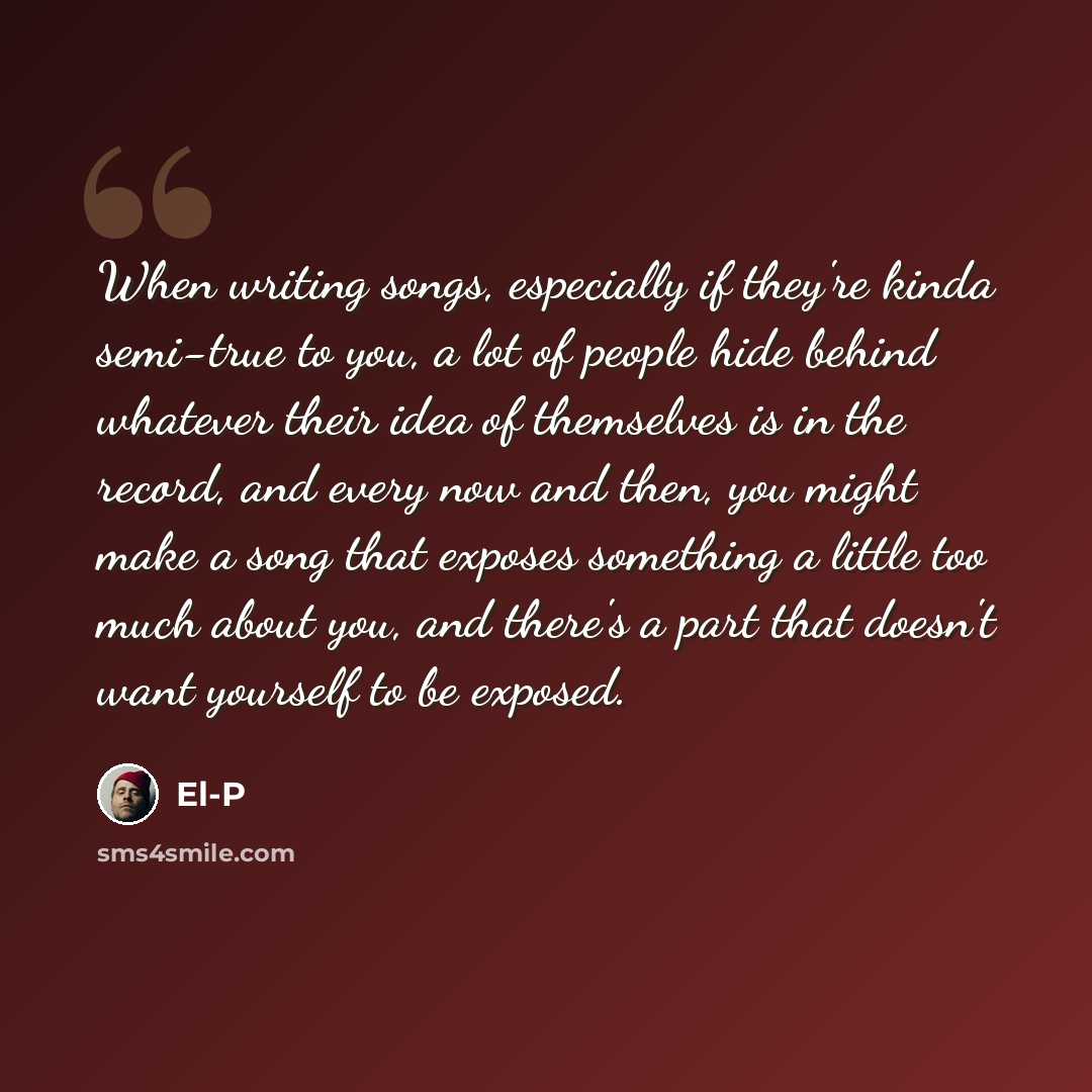 “When writing songs, especially if they're kinda semi-true to you, a lot of people hide behind whatever their idea of themselves is in the record, and every now and then, you might make a song that exposes something a little too much about you, and there's a part that doesn't want yourself to be…” quote by El-P