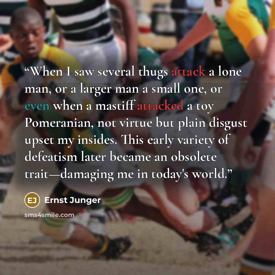 “When I saw several thugs attack a lone man, or a larger man a small one, or even when a mastiff attacked a toy Pomeranian, not virtue but plain disgust upset my insides. This early variety of defeatism later became an obsolete trait—damaging me in today's world.” quote by Ernst Jünger