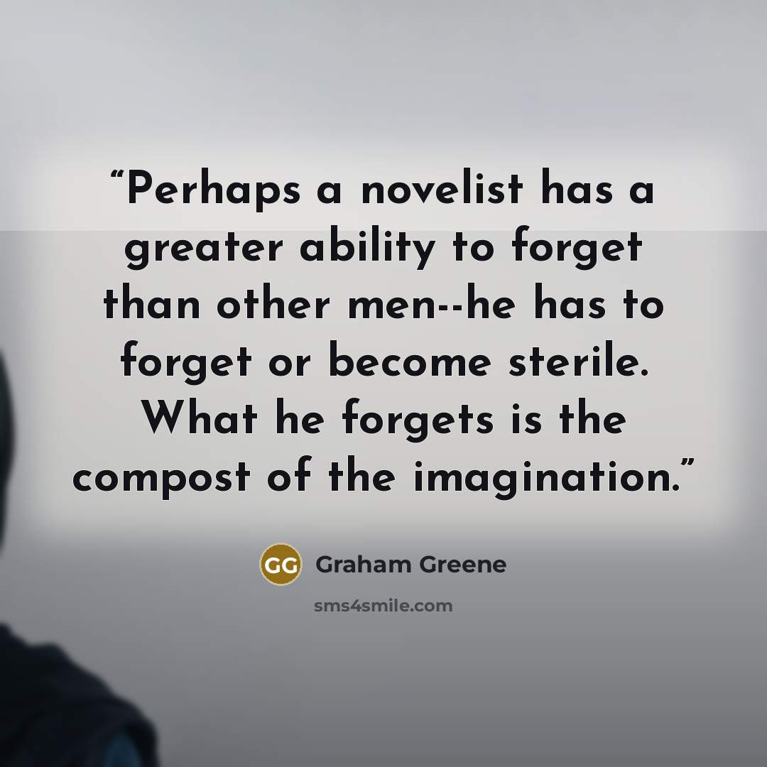 “Perhaps a novelist has a greater ability to forget than other men--he has to forget or become sterile. What he forgets is the compost of the imagination.” quote by Graham Greene