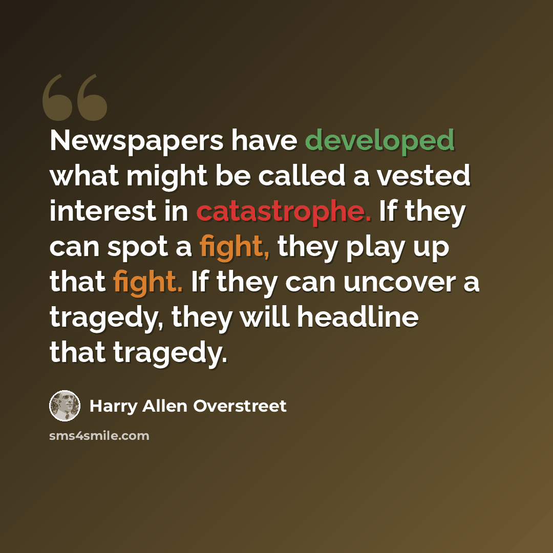 “Newspapers have developed what might be called a vested interest in catastrophe. If they can spot a fight, they play up that fight. If they can uncover a tragedy, they will headline that tragedy.” quote by Harry Allen Overstreet