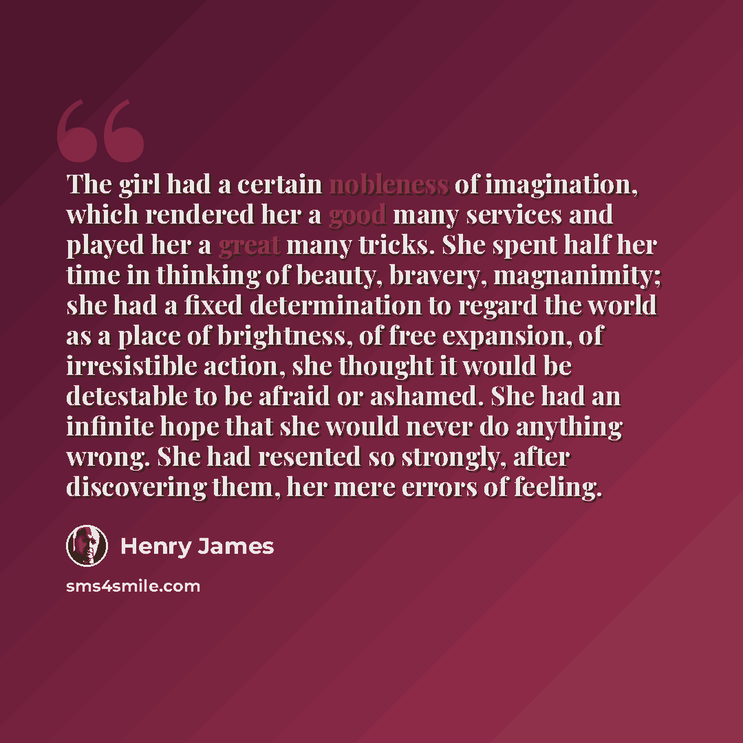 “The girl had a certain nobleness of imagination, which rendered her a good many services and played her a great many tricks. She spent half her time in thinking of beauty, bravery, magnanimity; she had a fixed determination to regard the world as a place of brightness, of free expansion, of…” quote by Henry James