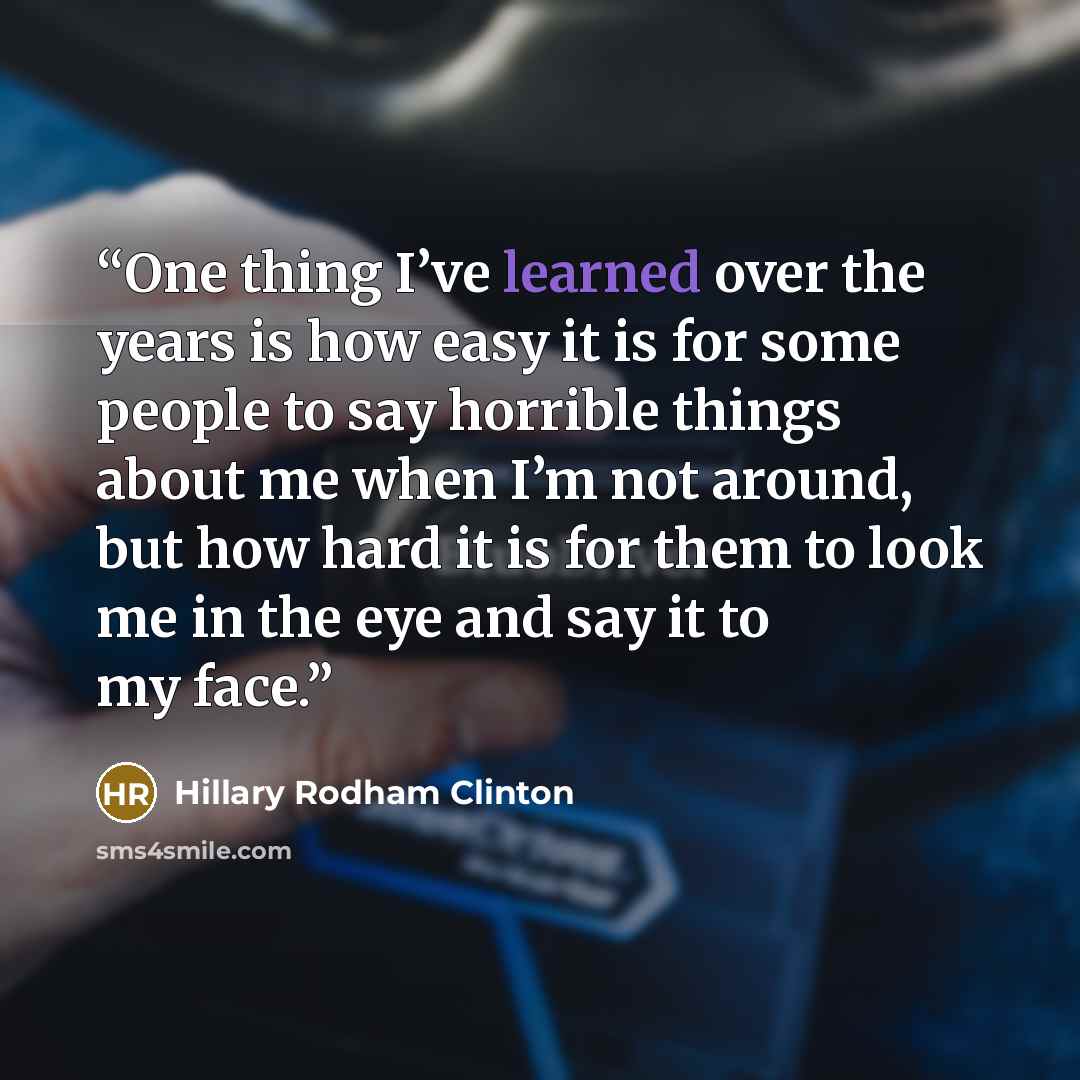 “One thing I’ve learned over the years is how easy it is for some people to say horrible things about me when I’m not around, but how hard it is for them to look me in the eye and say it to my face.” quote by Hillary Rodham Clinton