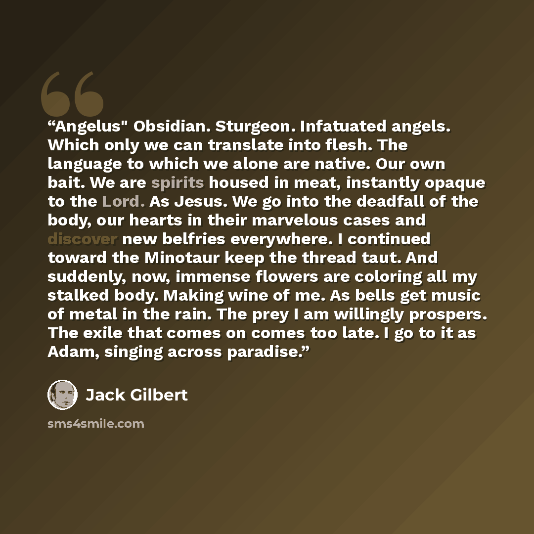 “Angelus" Obsidian. Sturgeon. Infatuated angels. Which only we can translate into flesh. The language to which we alone are native. Our own bait. We are spirits housed in meat, instantly opaque to the Lord. As Jesus. We go into the deadfall of the body, our hearts in their marvelous cases and…” quote by Jack Gilbert