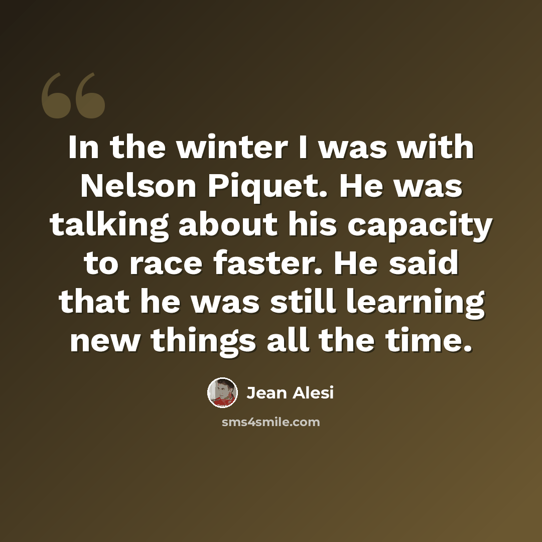 “In the winter I was with Nelson Piquet. He was talking about his capacity to race faster. He said that he was still learning new things all the time.” quote by Jean Alesi