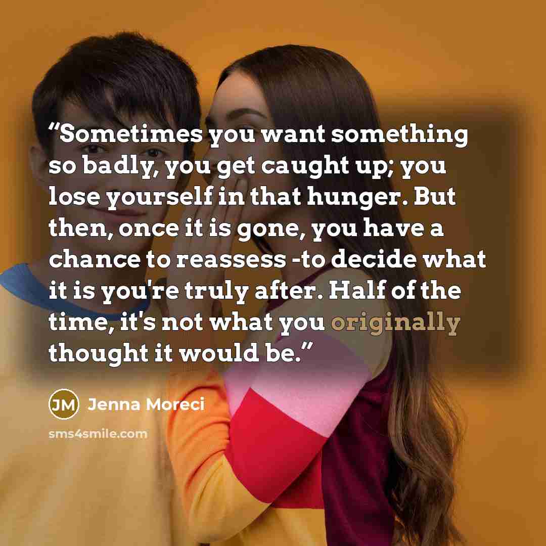“Sometimes you want something so badly, you get caught up; you lose yourself in that hunger. But then, once it is gone, you have a chance to reassess -to decide what it is you're truly after. Half of the time, it's not what you originally thought it would be.” quote by jenna moreci