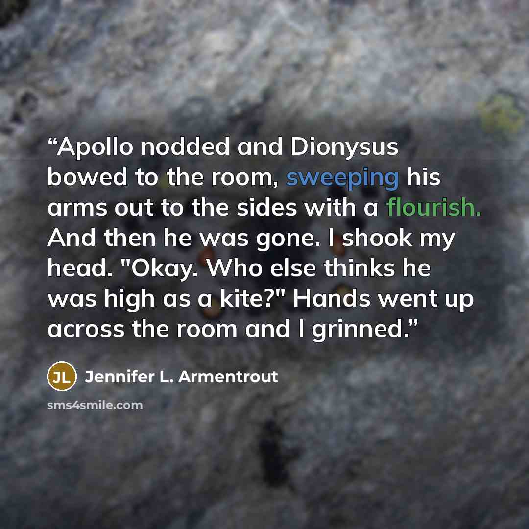 “Apollo nodded and Dionysus bowed to the room, sweeping his arms out to the sides with a flourish. And then he was gone. I shook my head. "Okay. Who else thinks he was high as a kite?" Hands went up across the room and I grinned.” quote by Jennifer L. Armentrout